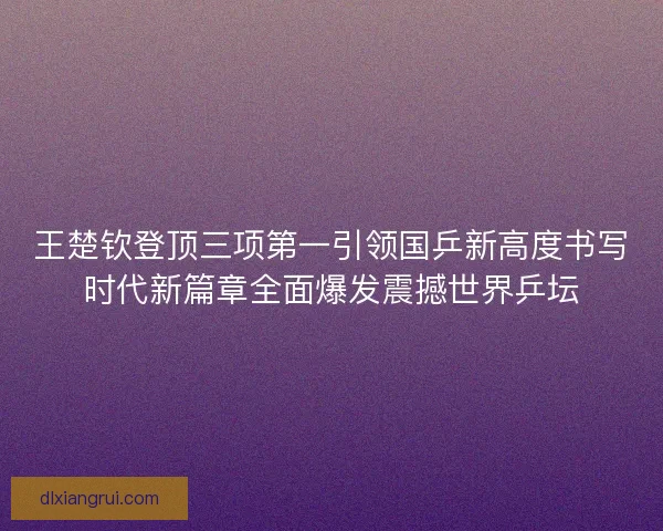 王楚钦登顶三项第一引领国乒新高度书写时代新篇章全面爆发震撼世界乒坛