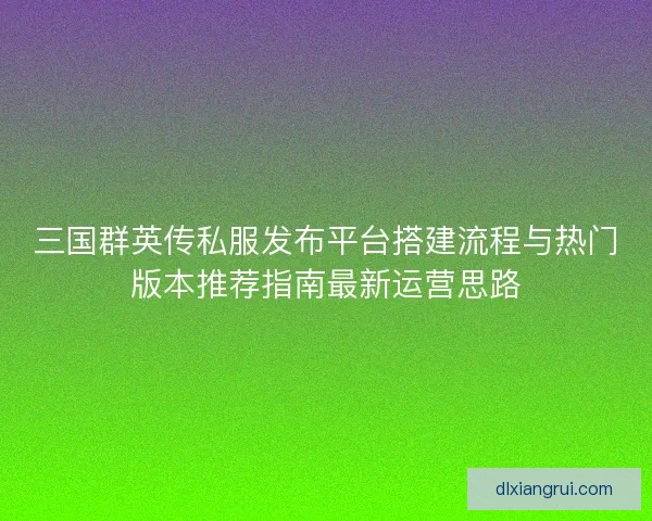 三国群英传私服发布平台搭建流程与热门版本推荐指南最新运营思路