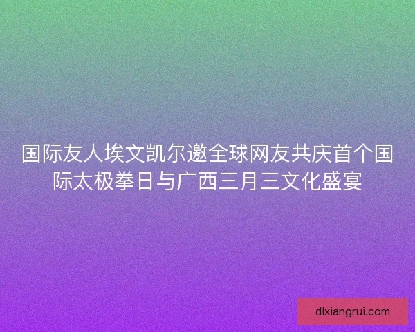 国际友人埃文凯尔邀全球网友共庆首个国际太极拳日与广西三月三文化盛宴
