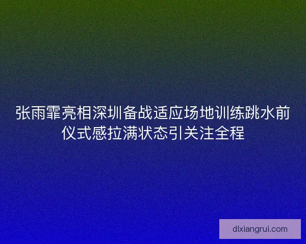张雨霏亮相深圳备战适应场地训练跳水前仪式感拉满状态引关注全程