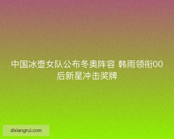 中国冰壶女队公布冬奥阵容 韩雨领衔00后新星冲击奖牌